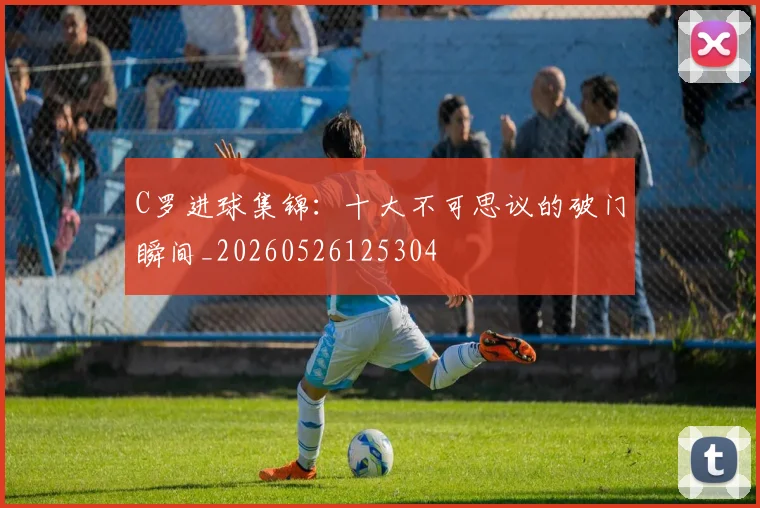 C罗进球集锦：十大不可思议的破门瞬间_20260526125304