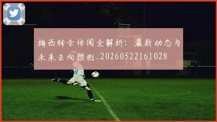 梅西转会传闻全解析:最新动态与未来去向预测_20260522161028