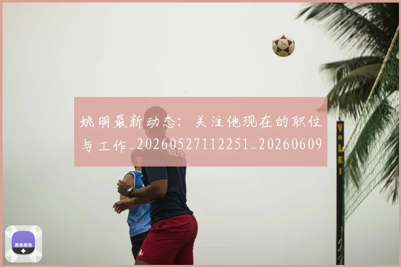 姚明最新动态:关注他现在的职位与工作_20260527112251_20260609132946